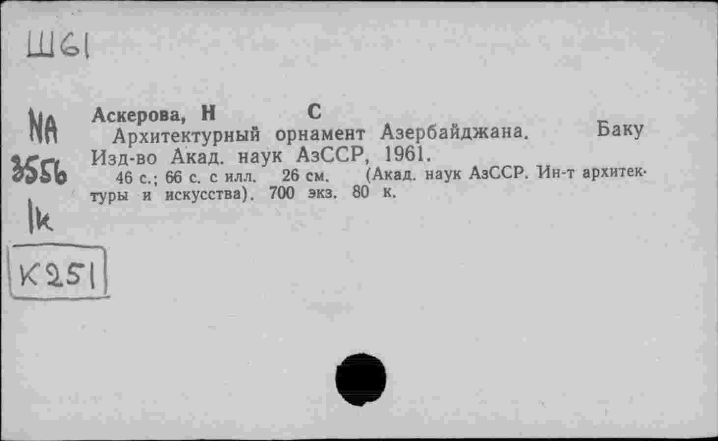 ﻿Шй(
№
Ik
Аскерова, H	С	__
Архитектурный орнамент Азербайджана. Баку Изд-во Акад, наук АзССР, 1961.
46 с.; 66 с. с илл. 26 см. (Акад, наук АзССР. Ин-т архитектуры и искусства). 700 экз. 80 к.
к a si